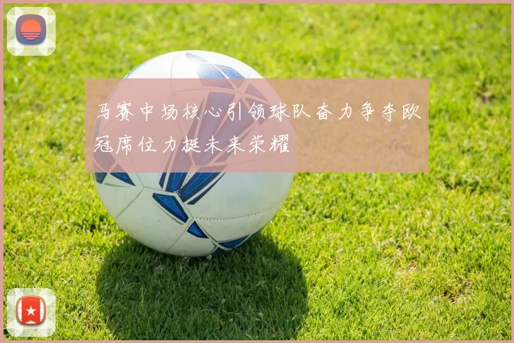 马赛中场核心引领球队奋力争夺欧冠席位力挺未来荣耀